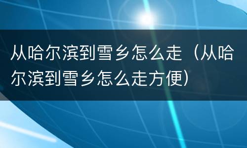 从哈尔滨到雪乡怎么走（从哈尔滨到雪乡怎么走方便）