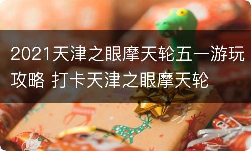 2021天津之眼摩天轮五一游玩攻略 打卡天津之眼摩天轮