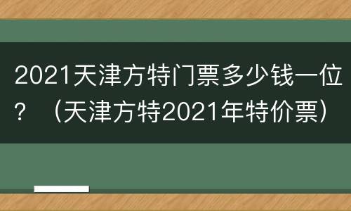 2021天津方特门票多少钱一位？（天津方特2021年特价票）