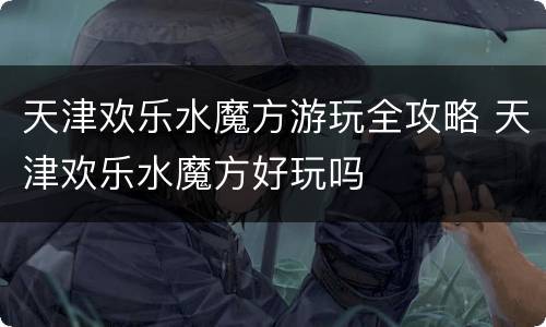 天津欢乐水魔方游玩全攻略 天津欢乐水魔方好玩吗