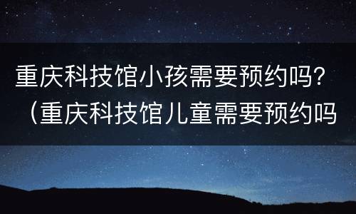 重庆科技馆小孩需要预约吗？（重庆科技馆儿童需要预约吗）