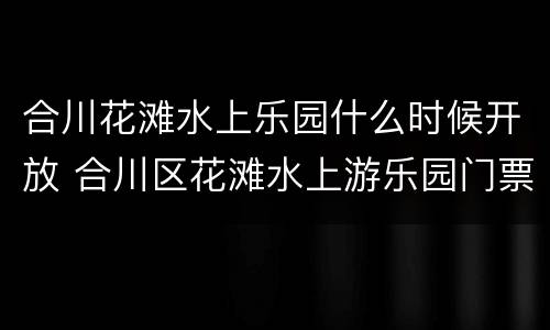 合川花滩水上乐园什么时候开放 合川区花滩水上游乐园门票