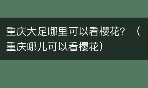 重庆大足哪里可以看樱花？（重庆哪儿可以看樱花）