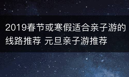 2019春节或寒假适合亲子游的线路推荐 元旦亲子游推荐