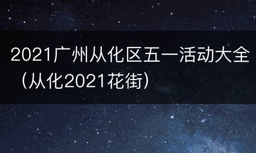2021广州从化区五一活动大全（从化2021花街）