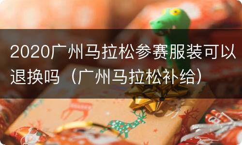 2020广州马拉松参赛服装可以退换吗（广州马拉松补给）