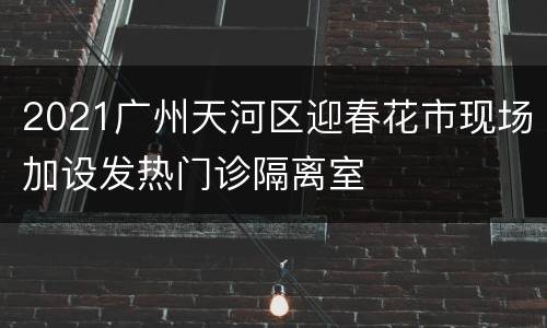 2021广州天河区迎春花市现场加设发热门诊隔离室