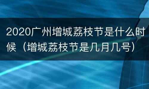 2020广州增城荔枝节是什么时候（增城荔枝节是几月几号）