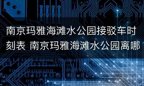 南京玛雅海滩水公园接驳车时刻表 南京玛雅海滩水公园离哪个地铁站近
