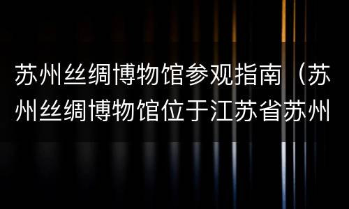 苏州丝绸博物馆参观指南（苏州丝绸博物馆位于江苏省苏州市(风景区内）