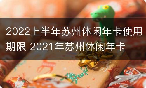 2022上半年苏州休闲年卡使用期限 2021年苏州休闲年卡