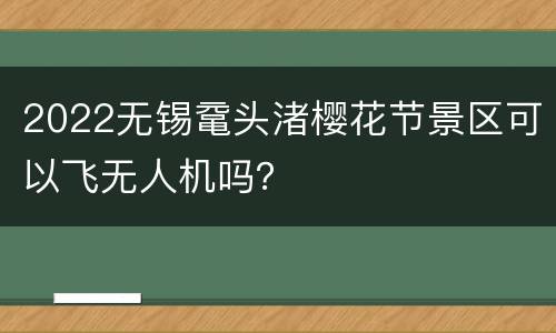 2022无锡鼋头渚樱花节景区可以飞无人机吗？