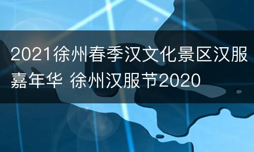 2021徐州春季汉文化景区汉服嘉年华 徐州汉服节2020