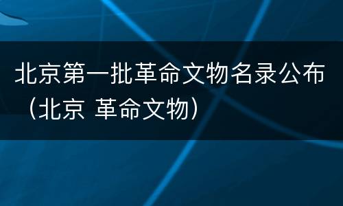 北京第一批革命文物名录公布（北京 革命文物）