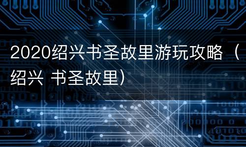 2020绍兴书圣故里游玩攻略（绍兴 书圣故里）