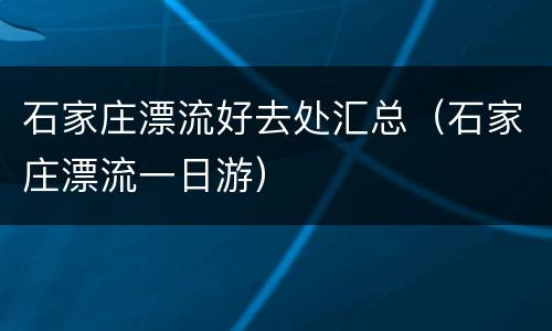 石家庄漂流好去处汇总（石家庄漂流一日游）