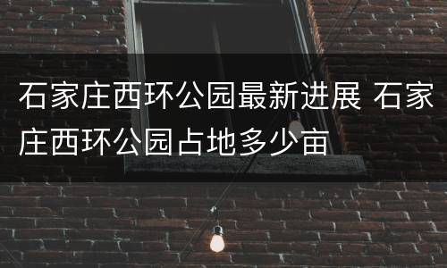 石家庄西环公园最新进展 石家庄西环公园占地多少亩