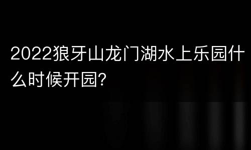 2022狼牙山龙门湖水上乐园什么时候开园？