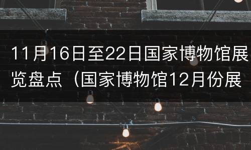 11月16日至22日国家博物馆展览盘点（国家博物馆12月份展览）