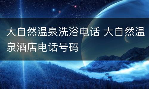 大自然温泉洗浴电话 大自然温泉酒店电话号码