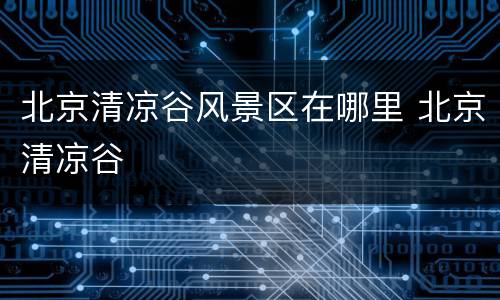 北京清凉谷风景区在哪里 北京清凉谷