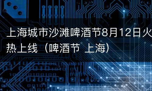 上海城市沙滩啤酒节8月12日火热上线（啤酒节 上海）