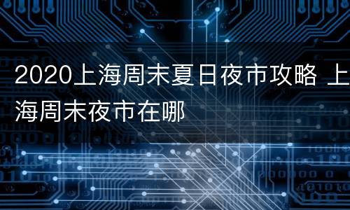 2020上海周末夏日夜市攻略 上海周末夜市在哪