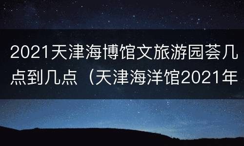 2021天津海博馆文旅游园荟几点到几点（天津海洋馆2021年1月份开门吗）