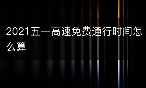 2021五一高速免费通行时间怎么算