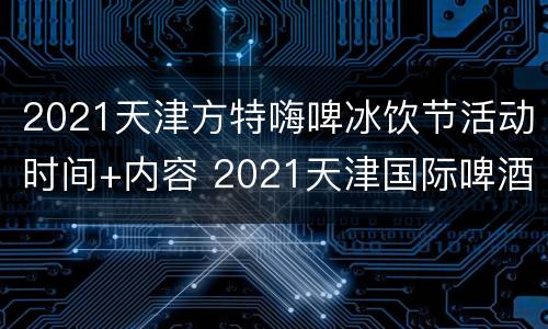 2021天津方特嗨啤冰饮节活动时间+内容 2021天津国际啤酒节