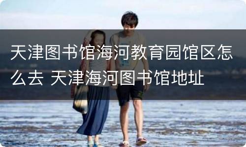 天津图书馆海河教育园馆区怎么去 天津海河图书馆地址