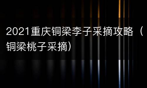 2021重庆铜梁李子采摘攻略（铜梁桃子采摘）