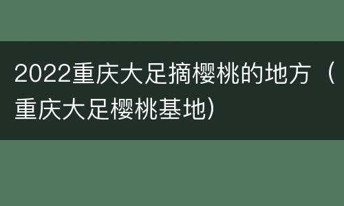 2022重庆大足摘樱桃的地方（重庆大足樱桃基地）