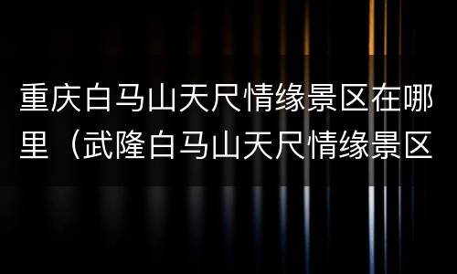 重庆白马山天尺情缘景区在哪里（武隆白马山天尺情缘景区门票多少钱）