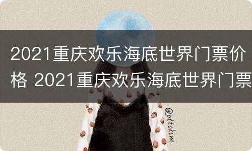2021重庆欢乐海底世界门票价格 2021重庆欢乐海底世界门票价格表