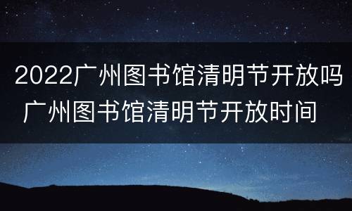 2022广州图书馆清明节开放吗 广州图书馆清明节开放时间