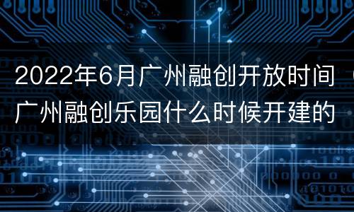 2022年6月广州融创开放时间（广州融创乐园什么时候开建的）