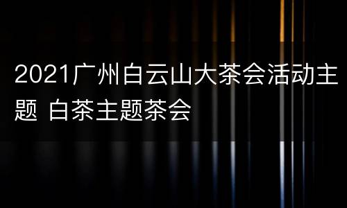2021广州白云山大茶会活动主题 白茶主题茶会