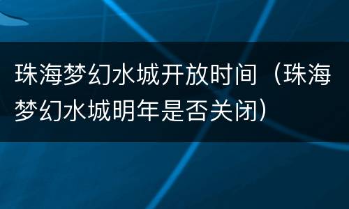 珠海梦幻水城开放时间（珠海梦幻水城明年是否关闭）