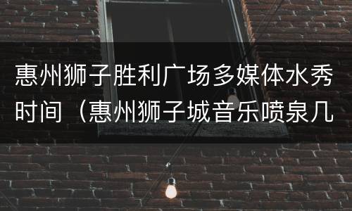 惠州狮子胜利广场多媒体水秀时间（惠州狮子城音乐喷泉几点开始）