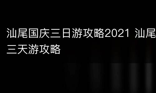 汕尾国庆三日游攻略2021 汕尾三天游攻略