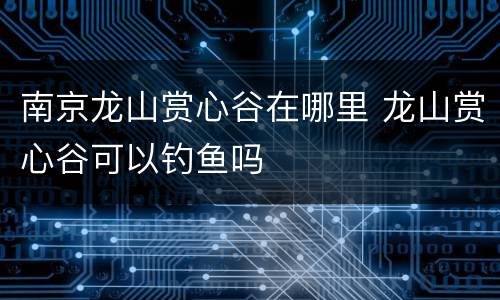 南京龙山赏心谷在哪里 龙山赏心谷可以钓鱼吗