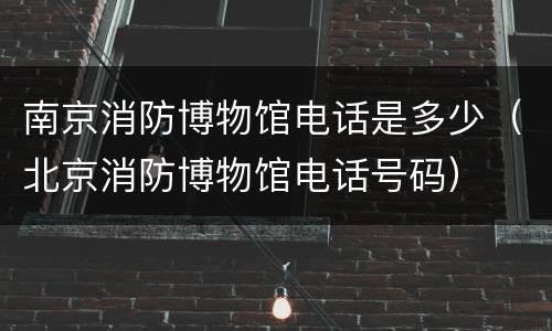 南京消防博物馆电话是多少（北京消防博物馆电话号码）