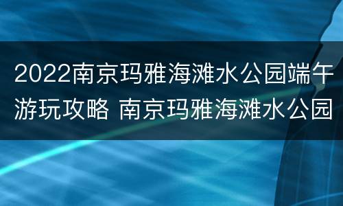 2022南京玛雅海滩水公园端午游玩攻略 南京玛雅海滩水公园什么时候开业