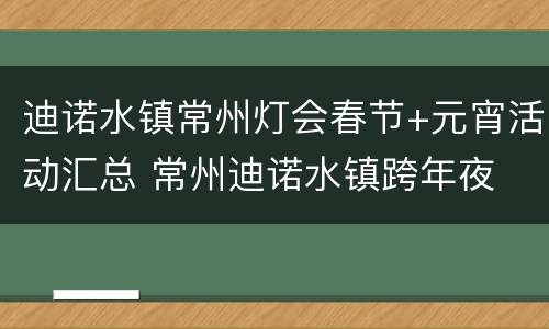 迪诺水镇常州灯会春节+元宵活动汇总 常州迪诺水镇跨年夜