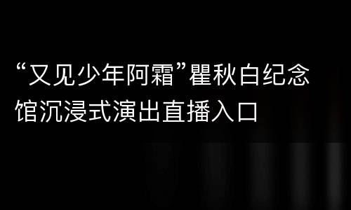 “又见少年阿霜”瞿秋白纪念馆沉浸式演出直播入口