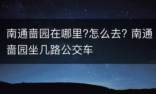南通啬园在哪里?怎么去? 南通啬园坐几路公交车