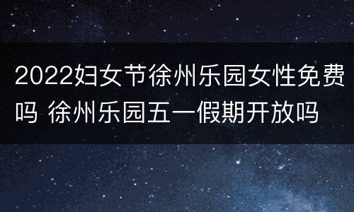 2022妇女节徐州乐园女性免费吗 徐州乐园五一假期开放吗