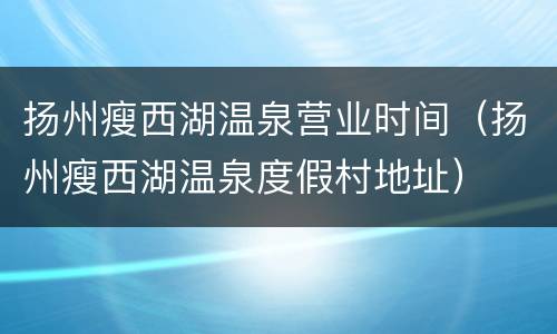 扬州瘦西湖温泉营业时间（扬州瘦西湖温泉度假村地址）