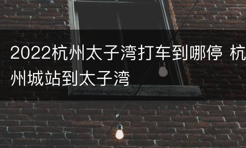 2022杭州太子湾打车到哪停 杭州城站到太子湾